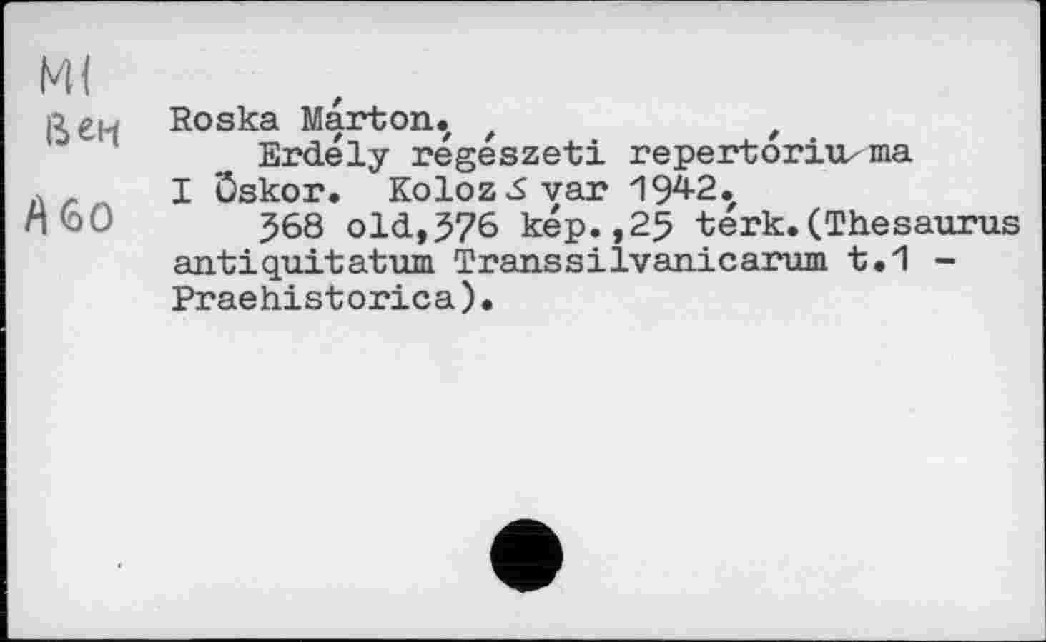 ﻿Ml Вен	Roska Mart on .z z	t Erdély régeszeti repertorirnna
/Ио	I Öskor. Koloz^Syar 194-2. 568 old,576 kep.,25 terk.(Thesaurus antiquitatum Transsilvanicarum t.1 -Praehistorica)•